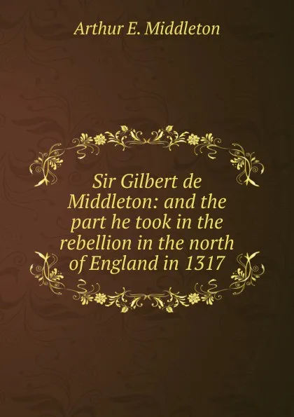 Обложка книги Sir Gilbert de Middleton: and the part he took in the rebellion in the north of England in 1317, Arthur E. Middleton