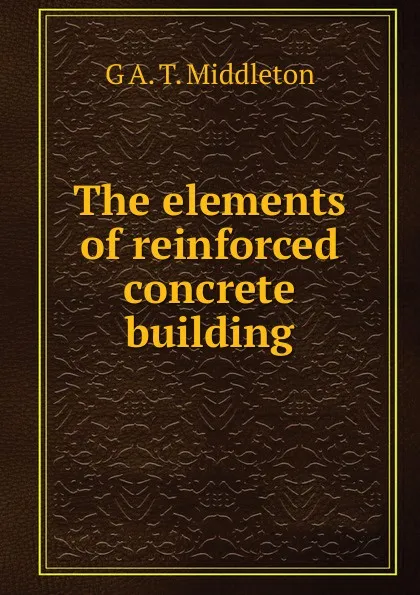 Обложка книги The elements of reinforced concrete building, G A. T. Middleton