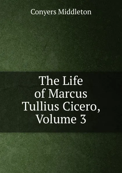 Обложка книги The Life of Marcus Tullius Cicero, Volume 3, Conyers Middleton
