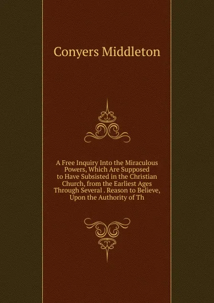 Обложка книги A Free Inquiry Into the Miraculous Powers, Which Are Supposed to Have Subsisted in the Christian Church, from the Earliest Ages Through Several . Reason to Believe, Upon the Authority of Th, Conyers Middleton