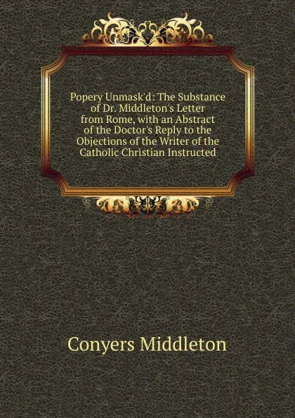 Обложка книги Popery Unmask.d: The Substance of Dr. Middleton.s Letter from Rome, with an Abstract of the Doctor.s Reply to the Objections of the Writer of the Catholic Christian Instructed, Conyers Middleton