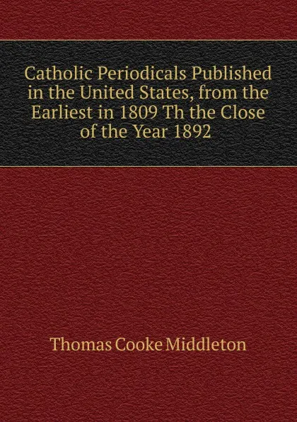 Обложка книги Catholic Periodicals Published in the United States, from the Earliest in 1809 Th the Close of the Year 1892 ., Thomas Cooke Middleton
