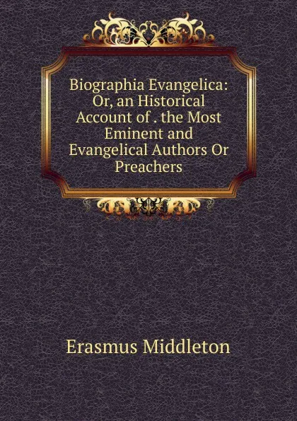 Обложка книги Biographia Evangelica: Or, an Historical Account of . the Most Eminent and Evangelical Authors Or Preachers, Erasmus Middleton