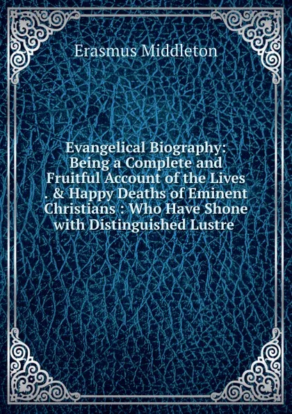 Обложка книги Evangelical Biography: Being a Complete and Fruitful Account of the Lives . . Happy Deaths of Eminent Christians : Who Have Shone with Distinguished Lustre ., Erasmus Middleton