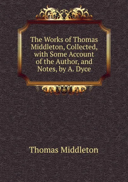 Обложка книги The Works of Thomas Middleton, Collected, with Some Account of the Author, and Notes, by A. Dyce, Thomas Middleton