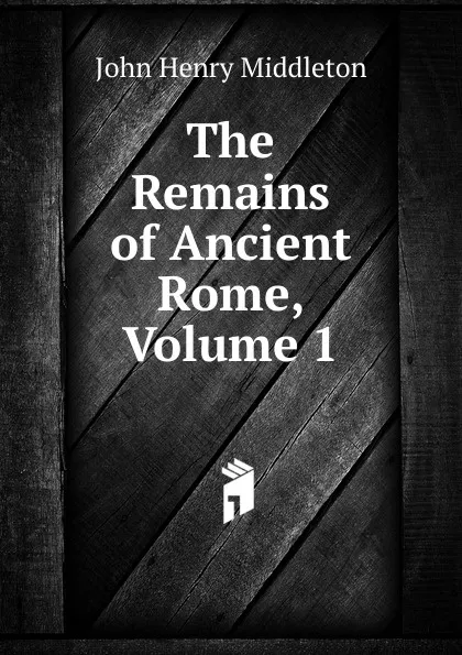Обложка книги The Remains of Ancient Rome, Volume 1, John Henry Middleton