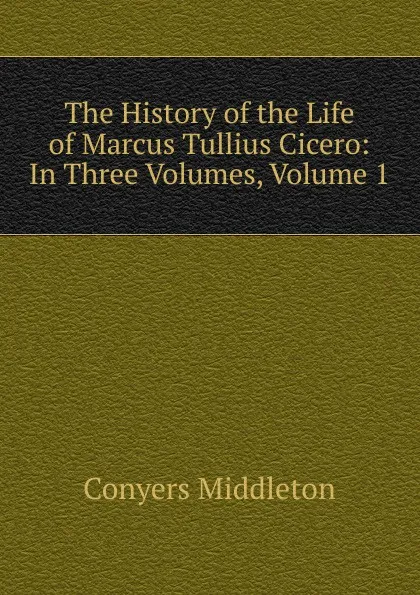 Обложка книги The History of the Life of Marcus Tullius Cicero: In Three Volumes, Volume 1, Conyers Middleton