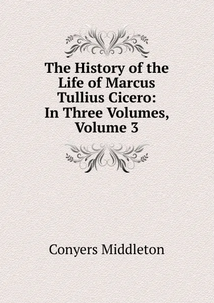 Обложка книги The History of the Life of Marcus Tullius Cicero: In Three Volumes, Volume 3, Conyers Middleton