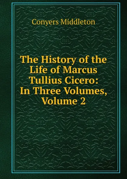 Обложка книги The History of the Life of Marcus Tullius Cicero: In Three Volumes, Volume 2, Conyers Middleton