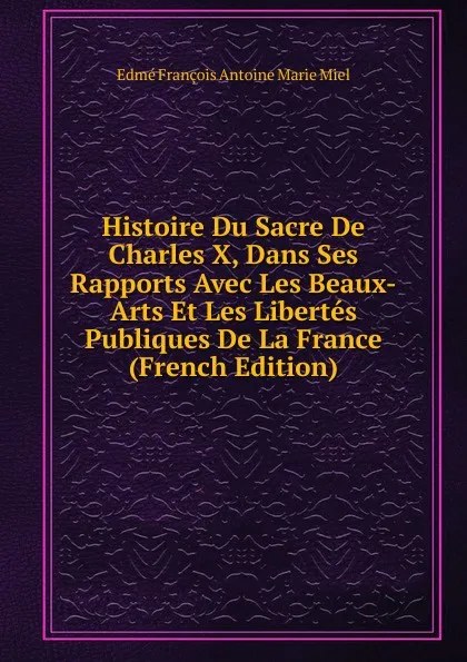 Обложка книги Histoire Du Sacre De Charles X, Dans Ses Rapports Avec Les Beaux-Arts Et Les Libertes Publiques De La France (French Edition), Edmé François Antoine Marie Miel