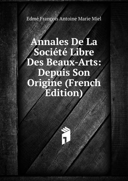 Обложка книги Annales De La Societe Libre Des Beaux-Arts: Depuis Son Origine (French Edition), Edmé François Antoine Marie Miel