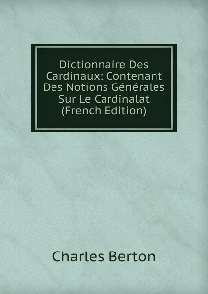 Обложка книги Dictionnaire Des Cardinaux: Contenant Des Notions Generales Sur Le Cardinalat (French Edition), Charles Berton