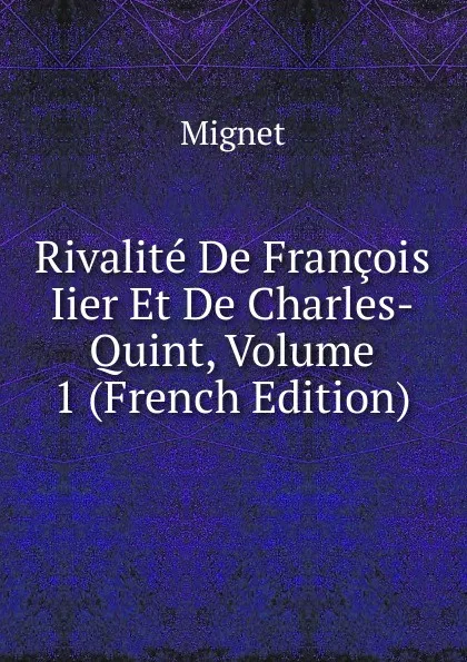 Обложка книги Rivalite De Francois Iier Et De Charles-Quint, Volume 1 (French Edition), François-Auguste-Marie-Alexis Mignet
