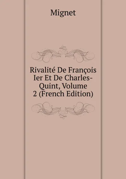 Обложка книги Rivalite De Francois Ier Et De Charles-Quint, Volume 2 (French Edition), François-Auguste-Marie-Alexis Mignet