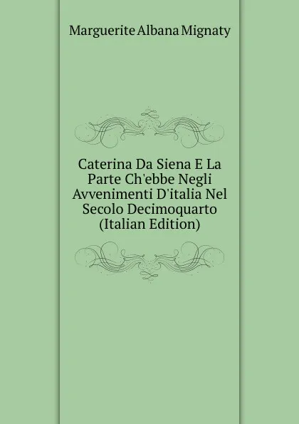 Обложка книги Caterina Da Siena E La Parte Ch.ebbe Negli Avvenimenti D.italia Nel Secolo Decimoquarto (Italian Edition), Marguerite Albana Mignaty