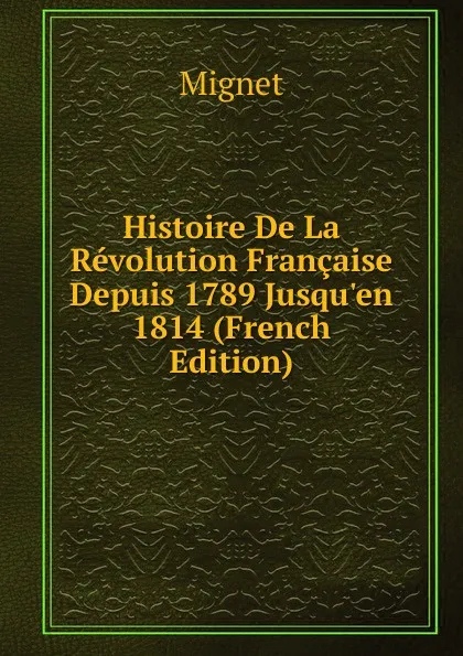 Обложка книги Histoire De La Revolution Francaise Depuis 1789 Jusqu.en 1814 (French Edition), François-Auguste-Marie-Alexis Mignet