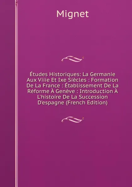 Обложка книги Etudes Historiques: La Germanie Aux Viiie Et Ixe Siecles : Formation De La France : Etablissement De La Reforme A Geneve : Introduction A L.histoire De La Succession D.espagne (French Edition), François-Auguste-Marie-Alexis Mignet