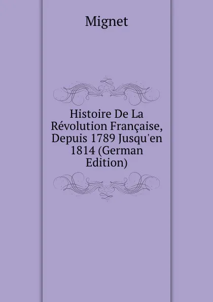 Обложка книги Histoire De La Revolution Francaise, Depuis 1789 Jusqu.en 1814 (German Edition), François-Auguste-Marie-Alexis Mignet