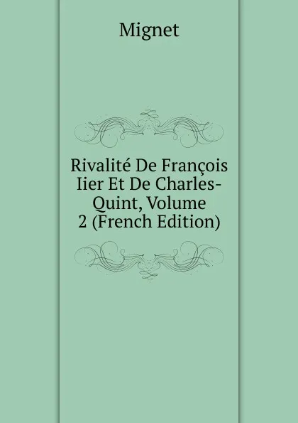 Обложка книги Rivalite De Francois Iier Et De Charles-Quint, Volume 2 (French Edition), François-Auguste-Marie-Alexis Mignet