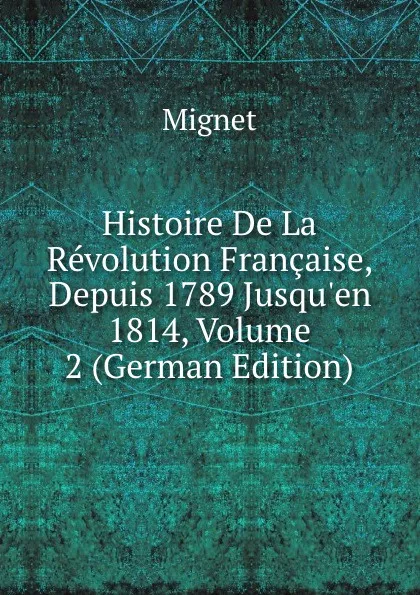 Обложка книги Histoire De La Revolution Francaise, Depuis 1789 Jusqu.en 1814, Volume 2 (German Edition), François-Auguste-Marie-Alexis Mignet