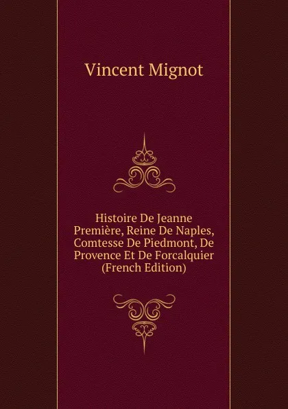 Обложка книги Histoire De Jeanne Premiere, Reine De Naples, Comtesse De Piedmont, De Provence Et De Forcalquier (French Edition), Vincent Mignot