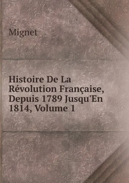 Обложка книги Histoire De La Revolution Francaise, Depuis 1789 Jusqu.En 1814, Volume 1, François-Auguste-Marie-Alexis Mignet