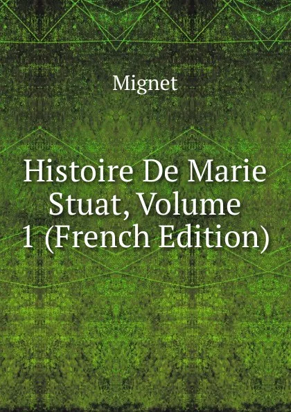 Обложка книги Histoire De Marie Stuat, Volume 1 (French Edition), François-Auguste-Marie-Alexis Mignet