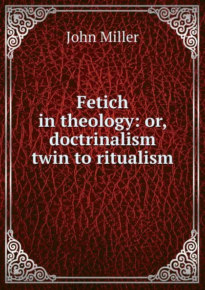 Обложка книги Fetich in theology: or, doctrinalism twin to ritualism, John Miller