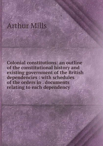 Обложка книги Colonial constitutions: an outline of the constitutional history and existing government of the British dependencies : with schedules of the orders in . documents relating to each dependency, Arthur Mills