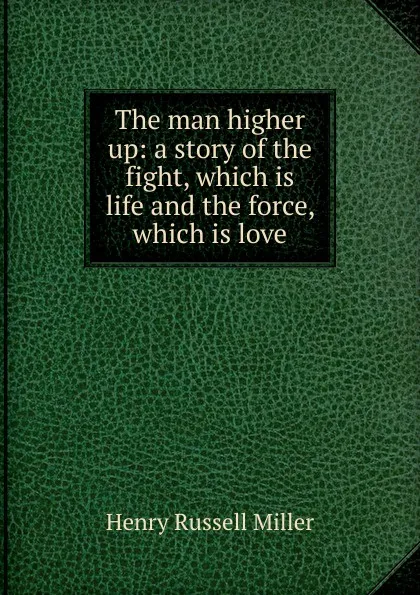 Обложка книги The man higher up: a story of the fight, which is life and the force, which is love, Henry Russell Miller