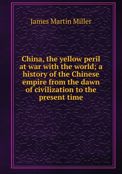 Обложка книги China, the yellow peril at war with the world; a history of the Chinese empire from the dawn of civilization to the present time, James Martin Miller