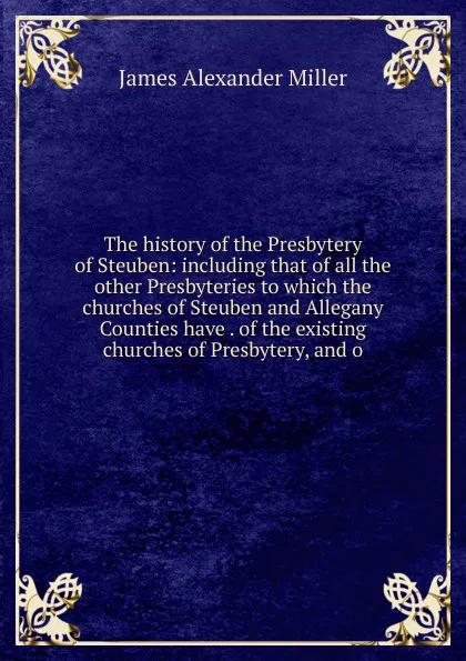 Обложка книги The history of the Presbytery of Steuben: including that of all the other Presbyteries to which the churches of Steuben and Allegany Counties have . of the existing churches of Presbytery, and o, James Alexander Miller