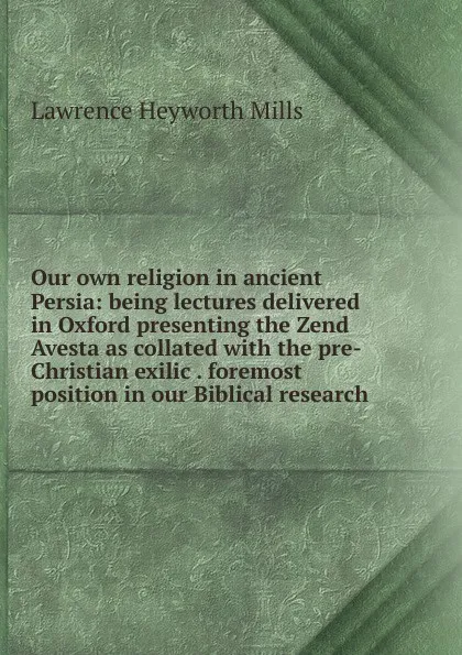 Обложка книги Our own religion in ancient Persia: being lectures delivered in Oxford presenting the Zend Avesta as collated with the pre-Christian exilic . foremost position in our Biblical research, Lawrence Heyworth Mills