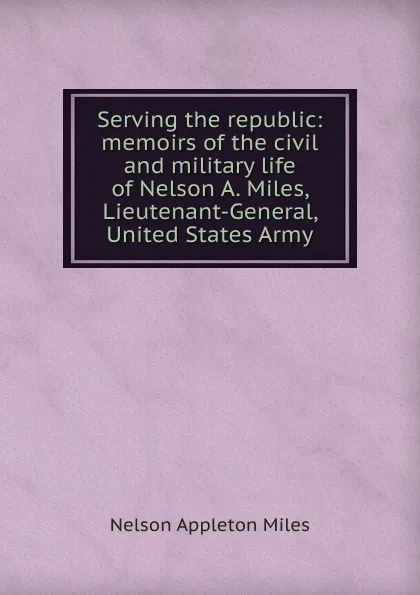 Обложка книги Serving the republic: memoirs of the civil and military life of Nelson A. Miles, Lieutenant-General, United States Army, Nelson Appleton Miles