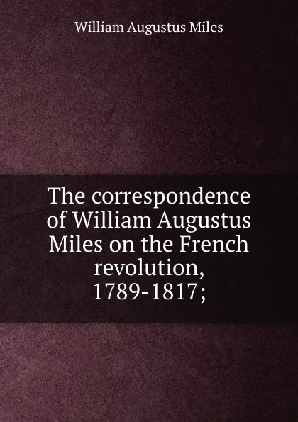 Обложка книги The correspondence of William Augustus Miles on the French revolution, 1789-1817;, William Augustus Miles