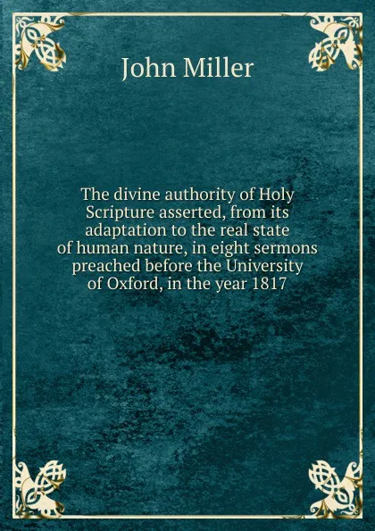 Обложка книги The divine authority of Holy Scripture asserted, from its adaptation to the real state of human nature, in eight sermons preached before the University of Oxford, in the year 1817, John Miller