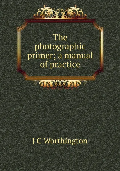 Обложка книги The photographic primer; a manual of practice, J C Worthington