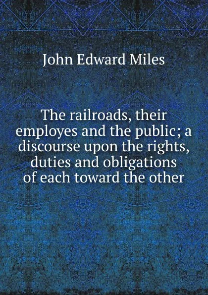 Обложка книги The railroads, their employes and the public; a discourse upon the rights, duties and obligations of each toward the other, John Edward Miles