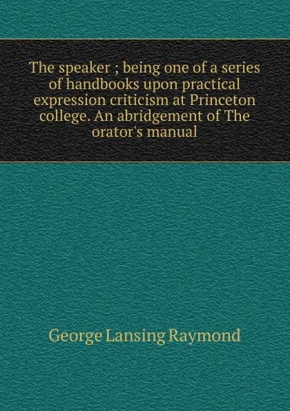 Обложка книги The speaker ; being one of a series of handbooks upon practical expression criticism at Princeton college. An abridgement of The orator.s manual, George Lansing Raymond