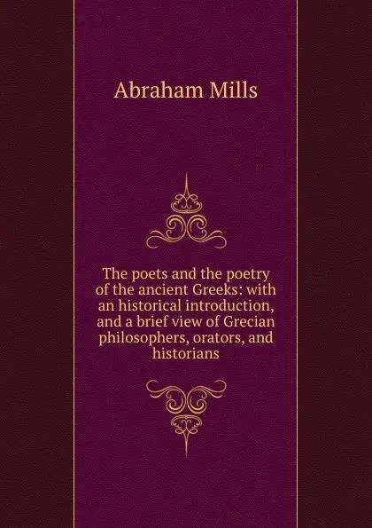 Обложка книги The poets and the poetry of the ancient Greeks: with an historical introduction, and a brief view of Grecian philosophers, orators, and historians, Abraham Mills