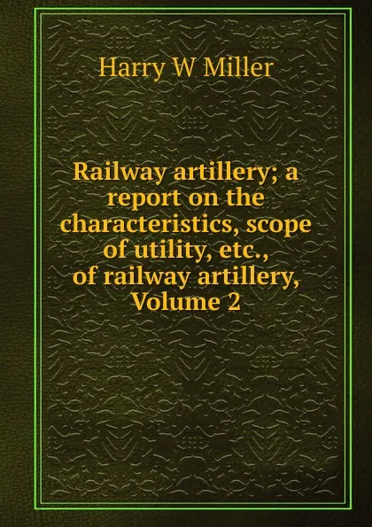 Обложка книги Railway artillery; a report on the characteristics, scope of utility, etc., of railway artillery, Volume 2, Harry W Miller