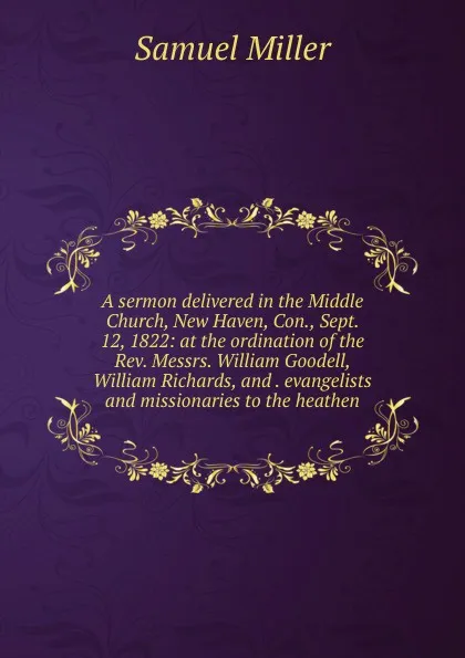 Обложка книги A sermon delivered in the Middle Church, New Haven, Con., Sept. 12, 1822: at the ordination of the Rev. Messrs. William Goodell, William Richards, and . evangelists and missionaries to the heathen, Samuel Miller