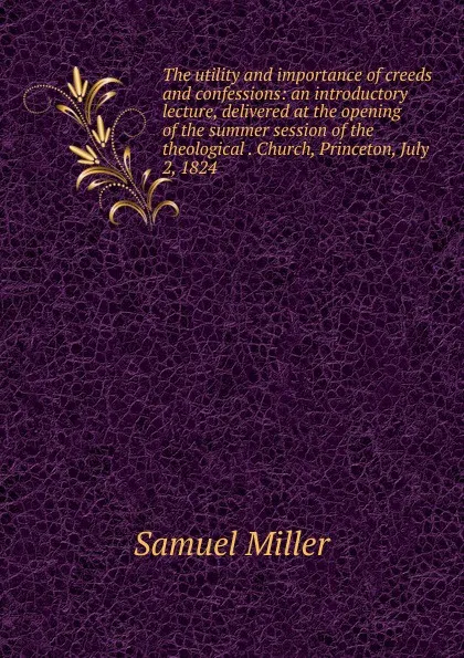 Обложка книги The utility and importance of creeds and confessions: an introductory lecture, delivered at the opening of the summer session of the theological . Church, Princeton, July 2, 1824., Samuel Miller