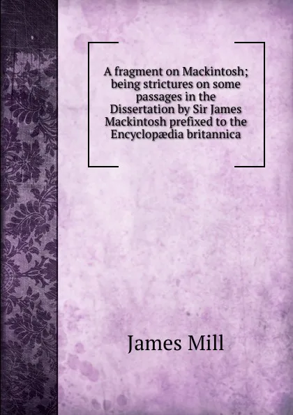 Обложка книги A fragment on Mackintosh; being strictures on some passages in the Dissertation by Sir James Mackintosh prefixed to the Encyclopaedia britannica, James Mill