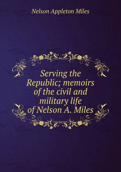 Обложка книги Serving the Republic; memoirs of the civil and military life of Nelson A. Miles, Nelson Appleton Miles