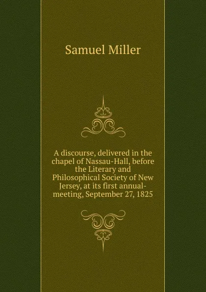 Обложка книги A discourse, delivered in the chapel of Nassau-Hall, before the Literary and Philosophical Society of New Jersey, at its first annual-meeting, September 27, 1825, Samuel Miller