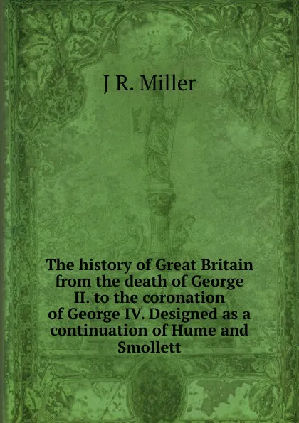 Обложка книги The history of Great Britain from the death of George II. to the coronation of George IV. Designed as a continuation of Hume and Smollett, J R. Miller