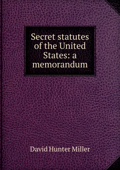 Обложка книги Secret statutes of the United States: a memorandum, David Hunter Miller