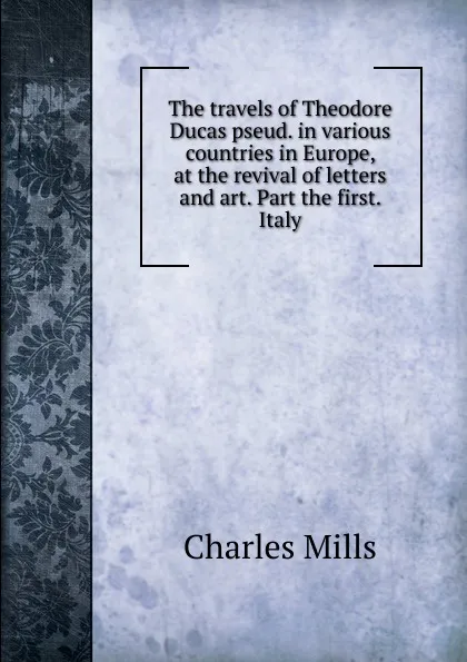 Обложка книги The travels of Theodore Ducas pseud. in various countries in Europe, at the revival of letters and art. Part the first. Italy, Charles Mills