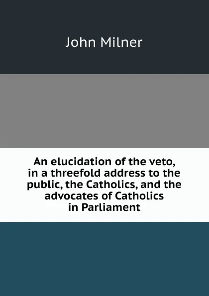 Обложка книги An elucidation of the veto, in a threefold address to the public, the Catholics, and the advocates of Catholics in Parliament, John Milner